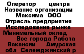 Оператор Call-центра › Название организации ­ Максима, ООО › Отрасль предприятия ­ Исследования рынка › Минимальный оклад ­ 14 000 - Все города Работа » Вакансии   . Амурская обл.,Селемджинский р-н